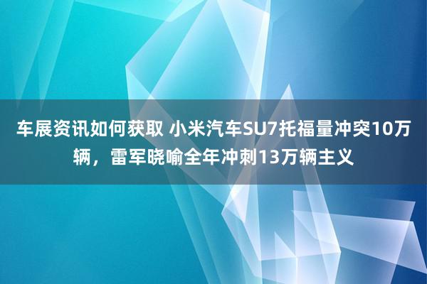 车展资讯如何获取 小米汽车SU7托福量冲突10万辆，雷军晓喻全年冲刺13万辆主义