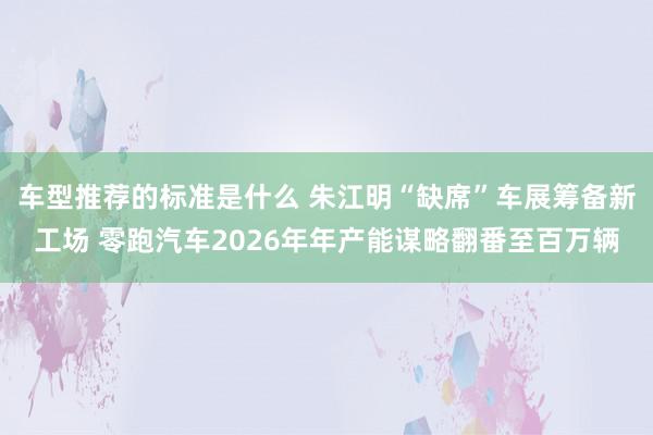 车型推荐的标准是什么 朱江明“缺席”车展筹备新工场 零跑汽车2026年年产能谋略翻番至百万辆