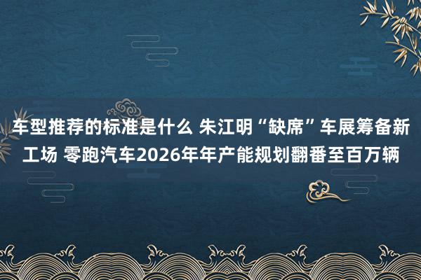 车型推荐的标准是什么 朱江明“缺席”车展筹备新工场 零跑汽车2026年年产能规划翻番至百万辆