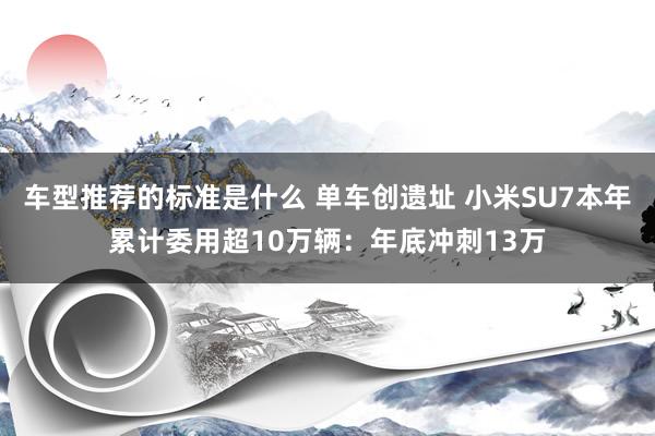 车型推荐的标准是什么 单车创遗址 小米SU7本年累计委用超10万辆：年底冲刺13万