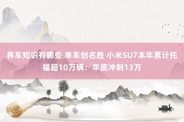 养车知识有哪些 单车创名胜 小米SU7本年累计托福超10万辆：年底冲刺13万