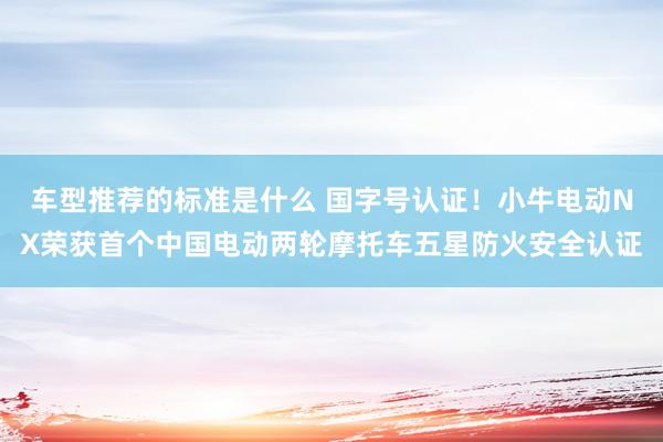 车型推荐的标准是什么 国字号认证！小牛电动NX荣获首个中国电动两轮摩托车五星防火安全认证