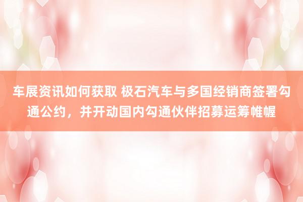 车展资讯如何获取 极石汽车与多国经销商签署勾通公约，并开动国内勾通伙伴招募运筹帷幄