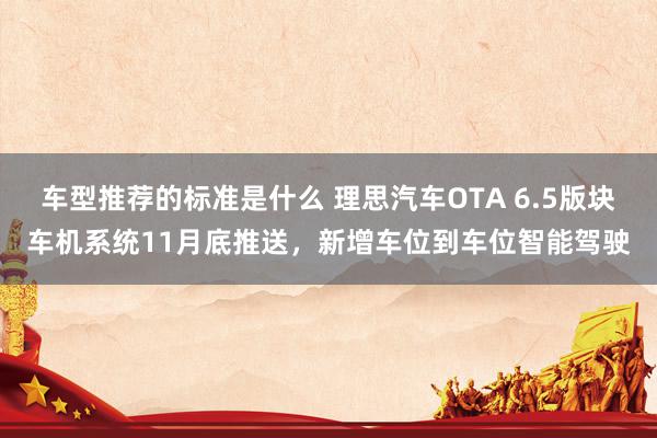 车型推荐的标准是什么 理思汽车OTA 6.5版块车机系统11月底推送，新增车位到车位智能驾驶