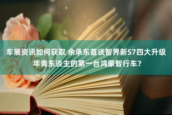 车展资讯如何获取 余承东首谈智界新S7四大升级 年青东谈主的第一台鸿蒙智行车？