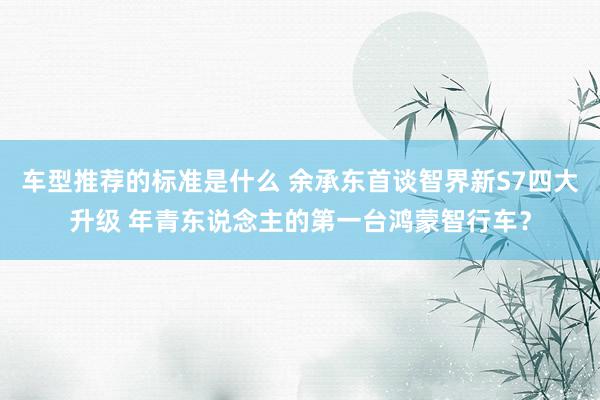 车型推荐的标准是什么 余承东首谈智界新S7四大升级 年青东说念主的第一台鸿蒙智行车？