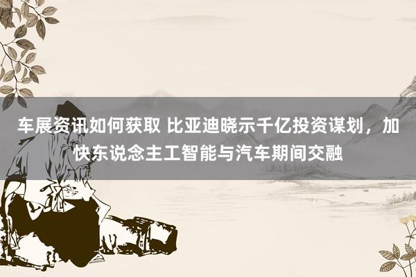 车展资讯如何获取 比亚迪晓示千亿投资谋划，加快东说念主工智能与汽车期间交融