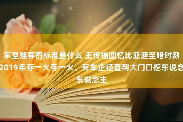 车型推荐的标准是什么 王传福回忆比亚迪至暗时刻：2019年存一火存一火、有车企径直到大门口挖东说念主