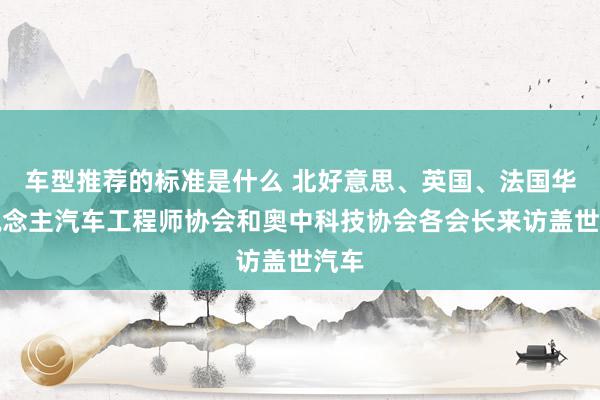 车型推荐的标准是什么 北好意思、英国、法国华东说念主汽车工程师协会和奥中科技协会各会长来访盖世汽车