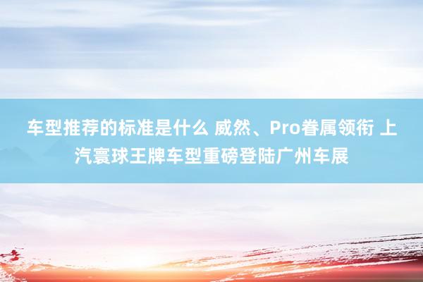 车型推荐的标准是什么 威然、Pro眷属领衔 上汽寰球王牌车型重磅登陆广州车展