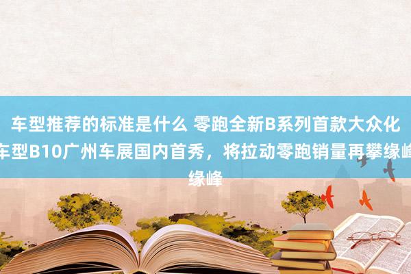 车型推荐的标准是什么 零跑全新B系列首款大众化车型B10广州车展国内首秀，将拉动零跑销量再攀缘峰