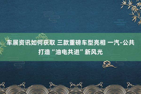 车展资讯如何获取 三款重磅车型亮相 一汽-公共打造“油电共进”新风光