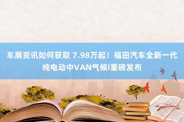 车展资讯如何获取 7.98万起！福田汽车全新一代纯电动中VAN气候i重磅发布