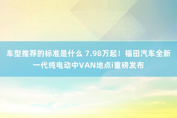 车型推荐的标准是什么 7.98万起！福田汽车全新一代纯电动中VAN地点i重磅发布