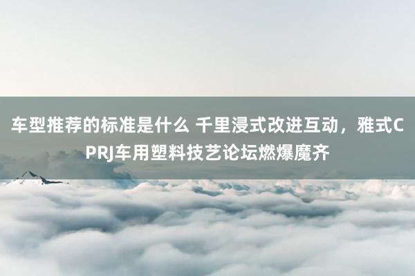 车型推荐的标准是什么 千里浸式改进互动，雅式CPRJ车用塑料技艺论坛燃爆魔齐