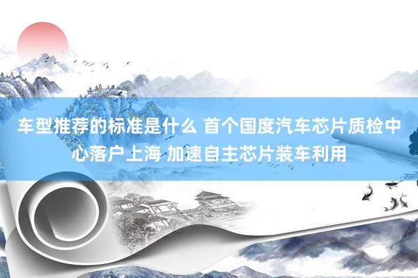 车型推荐的标准是什么 首个国度汽车芯片质检中心落户上海 加速自主芯片装车利用