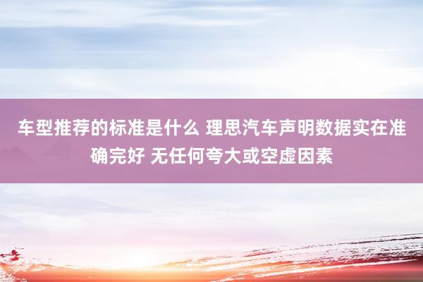 车型推荐的标准是什么 理思汽车声明数据实在准确完好 无任何夸大或空虚因素