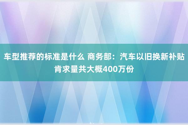 车型推荐的标准是什么 商务部：汽车以旧换新补贴肯求量共大概400万份