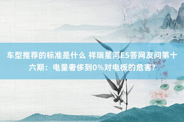 车型推荐的标准是什么 祥瑞星河E5答网友问第十六期：电量奢侈到0%对电板的危害?