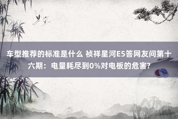 车型推荐的标准是什么 祯祥星河E5答网友问第十六期：电量耗尽到0%对电板的危害?