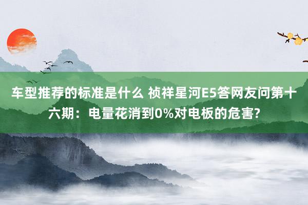 车型推荐的标准是什么 祯祥星河E5答网友问第十六期：电量花消到0%对电板的危害?